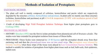Methods of Isolation of Protoplasts
ENZYMATIC METHOD:
‣ The plant cell wall is mainly composed of cellulose, hemicellulose and pectin which are respectively
degraded by the enzymes cellulase, hemicellulase and pectinase. In plant cells we mainly uses these enzymes
(cellulase, hemicellulase and pectinase) at pH 4.5-6.0 & temperature 25-300C with incubation period of half
an hour to 20 hrs.
‣ Credit of developing High Yield Protoplast Isolation Technique from higher plant protoplasts goes to
Cocking (1960)
MECHANICAL METHOD
‣ HISTORY: Klercher (1892) was the first to isolate protoplast from plasmolyzed cell of Stratiates aloides. The
studies were later extended for protoplast isolation from tissues of Onion bulbs.
‣ PROCEDURE: Onion Scales were immersed in 1.0 M Sucrose until the protoplast shrunk away from their
enclosing wall and then the plasmolysed tissue was cut into small strips. The protoplasts were released by
Osmotic Swelling when these strips of the tissue were placed in Low Concentration Sucrose Solution. This
method is suitable for isolation of protoplasts from higher plant tissue such as leaf, bulb scale, fruit epidermis,
radish roots
10
 