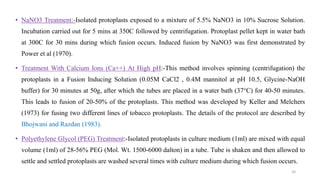 • NaNO3 Treatment:-Isolated protoplasts exposed to a mixture of 5.5% NaNO3 in 10% Sucrose Solution.
Incubation carried out for 5 mins at 350C followed by centrifugation. Protoplast pellet kept in water bath
at 300C for 30 mins during which fusion occurs. Induced fusion by NaNO3 was first demonstrated by
Power et al (1970).
• Treatment With Calcium Ions (Ca++) At High pH:-This method involves spinning (centrifugation) the
protoplasts in a Fusion Inducing Solution (0.05M CaCl2 , 0.4M mannitol at pH 10.5, Glycine-NaOH
buffer) for 30 minutes at 50g, after which the tubes are placed in a water bath (37°C) for 40-50 minutes.
This leads to fusion of 20-50% of the protoplasts. This method was developed by Keller and Melchers
(1973) for fusing two different lines of tobacco protoplasts. The details of the protocol are described by
Bhojwani and Razdan (1983).
• Polyethylene Glycol (PEG) Treatment:-Isolated protoplasts in culture medium (1ml) are mixed with equal
volume (1ml) of 28-56% PEG (Mol. Wt. 1500-6000 dalton) in a tube. Tube is shaken and then allowed to
settle and settled protoplasts are washed several times with culture medium during which fusion occurs.
24
 