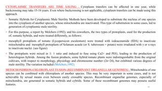 CYTOPLASMIC TRANSFERS ARE TIME SAVING : Cytoplasm transfers can be affected in one year, while
backcrossing may take 15-16 years. Even where backcrossing is not applicable, cytoplasm transfers can be made using this
approach.
⁎ Somatic Hybrids for Cytoplasmic Male Sterility Methods have been developed to substitute the nucleus of one species
into the cytoplasm of another species, whose mitochondria are inactivated. This type of substitution in some cases, led to
generation of cytoplasmic male sterility.
⁎ For this purpose, a report by Melchers (1992); and his coworkers, the two types of protoplasts, used for the production
of, somatic hybrids, and were treated differently, as follows:
⁎ mesophyll protoplasts of tomato (Lycopersicon esculentum) were treated with iodoacetamide (IDA) to inactivate
mitochondria and mesophyll protoplasts of Solanum acaule (or S. tuberosum = potato) were irradiated with γ or x-rays
to inactivate nuclei. (see figure)
⁎ The protoplasts were mixed in 1: 1 ratio and induced to fuse using Ca2+ and PEG, leading to the production of
heterologous hybrids. Among the fusion products, some hybrid tomato plants were indistinguishable from the original
cultivars, with respect to morphology, physiology and chromosome number (2n=24), but exhibited various degrees of
male sterility. The variation included (Melchers,1992)
MITOCHONDRION-CHLOROPLAST FUSION (RECOMBINANT ORGANELLAR GENOMES) : Mitochondria of one
species can be combined with chloroplasts of another species. This may be very important in some cases, and is not
achievable by sexual means even between easily crossable species. Recombinant organellar genomes, especially of
mitochondria, are generated in somatic hybrids and cybrids. Some of these recombinant genomes may possess useful
features.
50
 