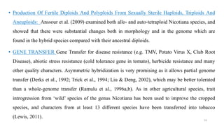 • Production Of Fertile Diploids And Polyploids From Sexually Sterile Haploids, Triploids And
Aneuploids: Anssour et al. (2009) examined both allo- and auto-tetraploid Nicotiana species, and
showed that there were substantial changes both in morphology and in the genome which are
found in the hybrid species compared with their ancestral diploids.
• GENE TRANSFER Gene Transfer for disease resistance (e.g. TMV, Potato Virus X, Club Root
Disease), abiotic stress resistance (cold tolerance gene in tomato), herbicide resistance and many
other quality characters. Asymmetric hybridization is very promising as it allows partial genome
transfer (Derks et al., 1992; Trick et al., 1994; Liu & Deng, 2002), which may be better tolerated
than a whole-genome transfer (Ramulu et al., 1996a,b). As in other agricultural species, trait
introgression from ‘wild’ species of the genus Nicotiana has been used to improve the cropped
species, and characters from at least 13 different species have been transferred into tobacco
(Lewis, 2011).
53
 