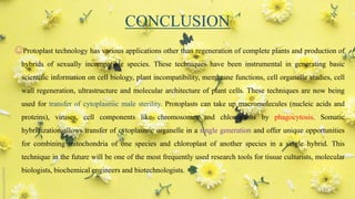 CONCLUSION
☺Protoplast technology has various applications other than regeneration of complete plants and production of
hybrids of sexually incompatible species. These techniques have been instrumental in generating basic
scientific information on cell biology, plant incompatibility, membrane functions, cell organelle studies, cell
wall regeneration, ultrastructure and molecular architecture of plant cells. These techniques are now being
used for transfer of cytoplasmic male sterility. Protoplasts can take up macromolecules (nucleic acids and
proteins), viruses, cell components like chromosomes and chloroplasts by phagocytosis. Somatic
hybridization allows transfer of cytoplasmic organelle in a single generation and offer unique opportunities
for combining mitochondria of one species and chloroplast of another species in a single hybrid. This
technique in the future will be one of the most frequently used research tools for tissue culturists, molecular
biologists, biochemical engineers and biotechnologists.
57
 