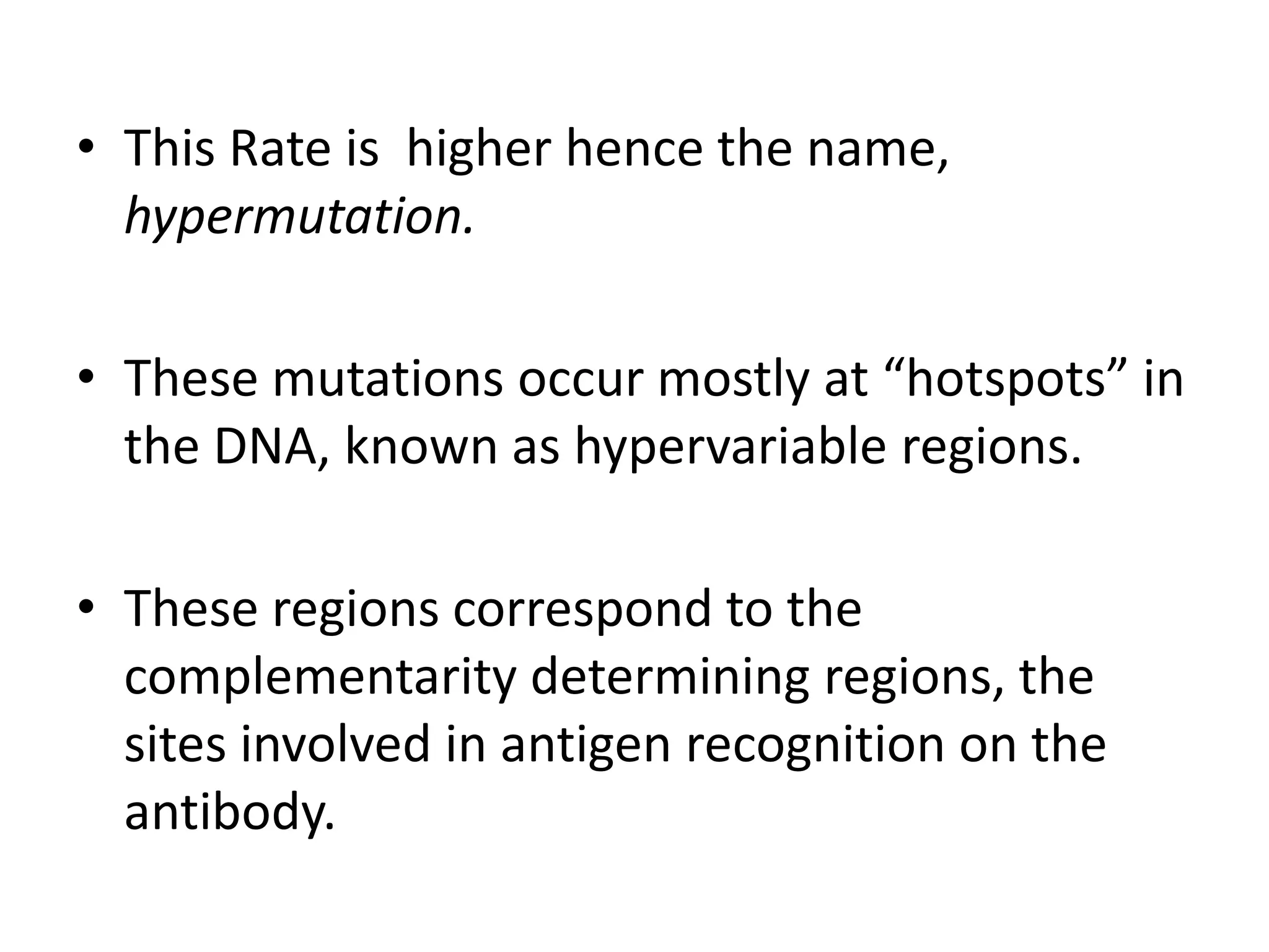 This Rate is  higher hence the name, hypermutation.These mutations occur mostly at “hotspots” in the DNA, known as hypervariable regions. These regions correspond to the complementarity determining regions, the sites involved in antigen recognition on the antibody.