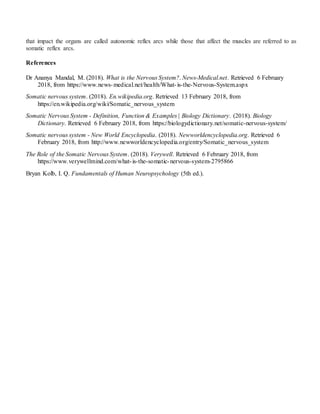 that impact the organs are called autonomic reflex arcs while those that affect the muscles are referred to as
somatic reflex arcs.
References
Dr Ananya Mandal, M. (2018). What is the Nervous System?. News-Medical.net. Retrieved 6 February
2018, from https://www.news-medical.net/health/What-is-the-Nervous-System.aspx
Somatic nervous system. (2018). En.wikipedia.org. Retrieved 13 February 2018, from
https://en.wikipedia.org/wiki/Somatic_nervous_system
Somatic Nervous System - Definition, Function & Examples | Biology Dictionary. (2018). Biology
Dictionary. Retrieved 6 February 2018, from https://biologydictionary.net/somatic-nervous-system/
Somatic nervous system - New World Encyclopedia. (2018). Newworldencyclopedia.org. Retrieved 6
February 2018, from http://www.newworldencyclopedia.org/entry/Somatic_nervous_system
The Role of the Somatic Nervous System. (2018). Verywell. Retrieved 6 February 2018, from
https://www.verywellmind.com/what-is-the-somatic-nervous-system-2795866
Bryan Kolb, I. Q. Fundamentals of Human Neuropsychology (5th ed.).
 