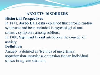 ANXIETY DISORDERS
Historical Perspectives
In 1871, Jacob Da Costa explained that chronic cardiac
syndrome had been included in psychological and
somatic symptoms among soldiers.
In 1900, Sigmund Freud introduced the concept of
anxiety.
Definition
Anxiety is defined as 'feelings of uncertainty,
apprehension uneasiness or tension that an individual
shows in a given situation
 