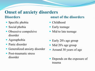 Onset of anxiety disorders
Disorders onset of the disorders
 Specific phobia
 Social phobia
 Obsessive compulsive
disorder
 Agoraphobia
 Panic disorder
 Generalized anxiety disorder
 Post-traumatic stress
disorder
 Childhood
 Early teenage
 Mid to late teenage
 Early 20's age group
 Mid 20's age group
 Around 30 years of age
 Depends on the exposure of
trauma
 