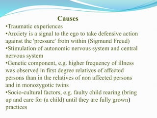 Causes
•Traumatic experiences
•Anxiety is a signal to the ego to take defensive action
against the 'pressure' from within (Sigmund Freud)
•Stimulation of autonomic nervous system and central
nervous system
•Genetic component, e.g. higher frequency of illness
was observed in first degree relatives of affected
persons than in the relatives of non affected persons
and in monozygotic twins
•Socio-cultural factors, e.g. faulty child rearing (bring
up and care for (a child) until they are fully grown)
practices
 