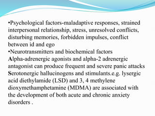 •Psychological factors-maladaptive responses, strained
interpersonal relationship, stress, unresolved conflicts,
disturbing memories, forbidden impulses, conflict
between id and ego
•Neurotransmitters and biochemical factors
Alpha-adrenergic agonists and alpha-2 adrenergic
antagonist can produce frequent and severe panic attacks
Serotonergic hallucinogens and stimulants.e.g. lysergic
acid diethylamide (LSD) and 3, 4 methylene
dioxymethamphetamine (MDMA) are associated with
the development of both acute and chronic anxiety
disorders .
 