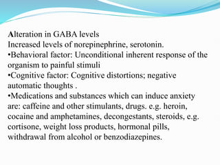 Alteration in GABA levels
Increased levels of norepinephrine, serotonin.
•Behavioral factor: Unconditional inherent response of the
organism to painful stimuli
•Cognitive factor: Cognitive distortions; negative
automatic thoughts .
•Medications and substances which can induce anxiety
are: caffeine and other stimulants, drugs. e.g. heroin,
cocaine and amphetamines, decongestants, steroids, e.g.
cortisone, weight loss products, hormonal pills,
withdrawal from alcohol or benzodiazepines.
 