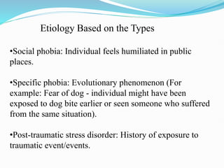 Etiology Based on the Types
•Social phobia: Individual feels humiliated in public
places.
•Specific phobia: Evolutionary phenomenon (For
example: Fear of dog - individual might have been
exposed to dog bite earlier or seen someone who suffered
from the same situation).
•Post-traumatic stress disorder: History of exposure to
traumatic event/events.
 