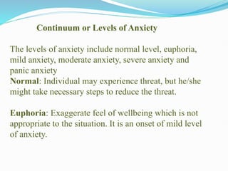 Continuum or Levels of Anxiety
The levels of anxiety include normal level, euphoria,
mild anxiety, moderate anxiety, severe anxiety and
panic anxiety
Normal: Individual may experience threat, but he/she
might take necessary steps to reduce the threat.
Euphoria: Exaggerate feel of wellbeing which is not
appropriate to the situation. It is an onset of mild level
of anxiety.
 