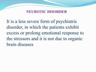 NEUROTIC DISORDER
It is a less severe form of psychiatric
disorder, in which the patients exhibit
excess or prolong emotional response to
the stressors and it is not due to organic
brain diseases
 