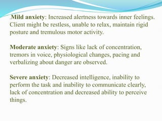 .Mild anxiety: Increased alertness towards inner feelings.
Client might be restless, unable to relax, maintain rigid
posture and tremulous motor activity.
Moderate anxiety: Signs like lack of concentration,
tremors in voice, physiological changes, pacing and
verbalizing about danger are observed.
Severe anxiety: Decreased intelligence, inability to
perform the task and inability to communicate clearly,
lack of concentration and decreased ability to perceive
things.
 