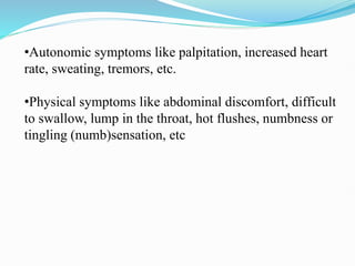 •Autonomic symptoms like palpitation, increased heart
rate, sweating, tremors, etc.
•Physical symptoms like abdominal discomfort, difficult
to swallow, lump in the throat, hot flushes, numbness or
tingling (numb)sensation, etc
 