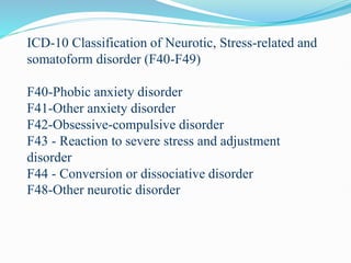 ICD-10 Classification of Neurotic, Stress-related and
somatoform disorder (F40-F49)
F40-Phobic anxiety disorder
F41-Other anxiety disorder
F42-Obsessive-compulsive disorder
F43 - Reaction to severe stress and adjustment
disorder
F44 - Conversion or dissociative disorder
F48-Other neurotic disorder
 