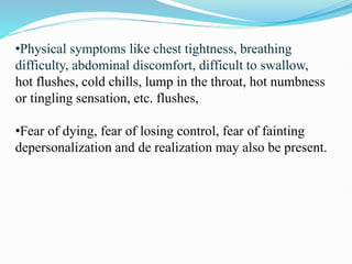 •Physical symptoms like chest tightness, breathing
difficulty, abdominal discomfort, difficult to swallow,
hot flushes, cold chills, lump in the throat, hot numbness
or tingling sensation, etc. flushes,
•Fear of dying, fear of losing control, fear of fainting
depersonalization and de realization may also be present.
 