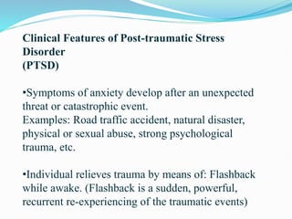 Clinical Features of Post-traumatic Stress
Disorder
(PTSD)
•Symptoms of anxiety develop after an unexpected
threat or catastrophic event.
Examples: Road traffic accident, natural disaster,
physical or sexual abuse, strong psychological
trauma, etc.
•Individual relieves trauma by means of: Flashback
while awake. (Flashback is a sudden, powerful,
recurrent re-experiencing of the traumatic events)
 