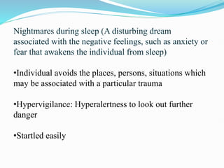 Nightmares during sleep (A disturbing dream
associated with the negative feelings, such as anxiety or
fear that awakens the individual from sleep)
•Individual avoids the places, persons, situations which
may be associated with a particular trauma
•Hypervigilance: Hyperalertness to look out further
danger
•Startled easily
 