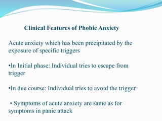 Clinical Features of Phobic Anxiety
Acute anxiety which has been precipitated by the
exposure of specific triggers
•In Initial phase: Individual tries to escape from
trigger
•In due course: Individual tries to avoid the trigger
• Symptoms of acute anxiety are same as for
symptoms in panic attack
 