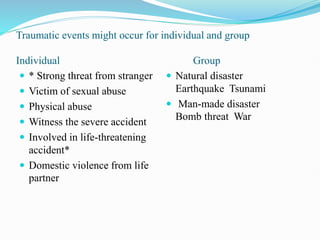 Traumatic events might occur for individual and group
Individual Group
 * Strong threat from stranger
 Victim of sexual abuse
 Physical abuse
 Witness the severe accident
 Involved in life-threatening
accident*
 Domestic violence from life
partner
 Natural disaster
Earthquake Tsunami
 Man-made disaster
Bomb threat War
 