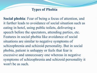 Types of Phobia
Social phobia: Fear of being a focus of attention, and
it further leads to avoidance of social situation such as
eating in hotel, using public toilets, delivering a
speech before the spectators, attending parties, etc.
Features in social phobia like avoidance of social
situations are similar to negative symptoms of
schizophrenia and schizoid personality. But in social
phobia, patient is unhappy or feels that fear is
excessive and unnecessary one whereas in negative
symptoms of schizophrenia and schizoid personality it
won't be as such.
 