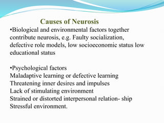 Causes of Neurosis
•Biological and environmental factors together
contribute neurosis, e.g. Faulty socialization,
defective role models, low socioeconomic status low
educational status
•Psychological factors
Maladaptive learning or defective learning
Threatening inner desires and impulses
Lack of stimulating environment
Strained or distorted interpersonal relation- ship
Stressful environment.
 