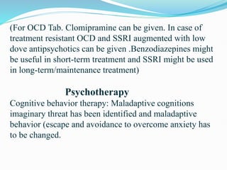 (For OCD Tab. Clomipramine can be given. In case of
treatment resistant OCD and SSRI augmented with low
dove antipsychotics can be given .Benzodiazepines might
be useful in short-term treatment and SSRI might be used
in long-term/maintenance treatment)
Psychotherapy
Cognitive behavior therapy: Maladaptive cognitions
imaginary threat has been identified and maladaptive
behavior (escape and avoidance to overcome anxiety has
to be changed.
 