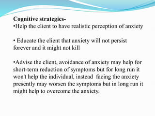 Cognitive strategies-
•Help the client to have realistic perception of anxiety
• Educate the client that anxiety will not persist
forever and it might not kill
•Advise the client, avoidance of anxiety may help for
short-term reduction of symptoms but for long run it
won't help the individual, instead facing the anxiety
presently may worsen the symptoms but in long run it
might help to overcome the anxiety.
 