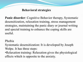 Behavioral strategies
Panic disorder: Cognitive Behavior therapy, Systematic
desensitization, relaxation training, stress management
strategies, maintaining the panic diary or journal writing
and special training to enhance the coping skills are
useful.
Phobia
Systematic desensitization: It is developed by Joseph
Wolpe. It has three steps:
•Relaxation training: Relaxation gives the physiological
effects which is opposite to the anxiety.
 