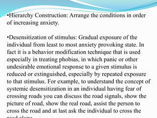 •Hierarchy Construction: Arrange the conditions in order
of increasing anxiety.
•Desensitization of stimulus: Gradual exposure of the
individual from least to most anxiety provoking state. In
fact it is a behavior modification technique that is used
especially in treating phobias, in which panic or other
undesirable emotional response to a given stimulus is
reduced or extinguished, especially by repeated exposure
to that stimulus. For example, to understand the concept of
systemic desensitization in an individual having fear of
crossing roads you can discuss the road signals, show the
picture of road, show the real road, assist the person to
cross the road and at last ask the individual to cross the
 