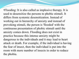 •Flooding: It is also called as implosive therapy. It is
used to desensitize the persons to phobic stimuli. It
differs from systemic desensitization. Instead of
working out in hierarchy of anxiety and instead of
provoking stimuli, the person is 'flooded' with the
continuous presentation of phobic stimuli until the
anxiety comes down. Flooding does not exist in
practice because this intense anxiety might be
dangerous to the individuals and it may lead to heart
attack or death. For example, if the individual is having
the fear of insect, then the individual is put into the
room with more number of insects in order to reduce
the phobia.
 