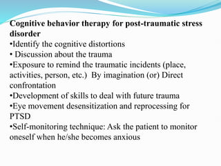 Cognitive behavior therapy for post-traumatic stress
disorder
•Identify the cognitive distortions
• Discussion about the trauma
•Exposure to remind the traumatic incidents (place,
activities, person, etc.) By imagination (or) Direct
confrontation
•Development of skills to deal with future trauma
•Eye movement desensitization and reprocessing for
PTSD
•Self-monitoring technique: Ask the patient to monitor
oneself when he/she becomes anxious
 
