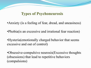 Types of Psychoneurosis
•Anxiety (is a feeling of fear, dread, and uneasiness)
•Phobia(is an excessive and irrational fear reaction)
•Hysteria(emotionally charged behavior that seems
excessive and out of control)
•Obsessive-compulsive neurosis(Excessive thoughts
(obsessions) that lead to repetitive behaviors
(compulsions)
 