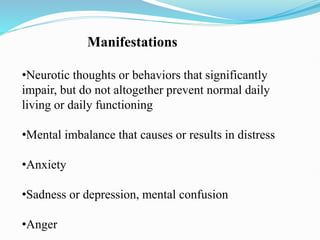 Manifestations
•Neurotic thoughts or behaviors that significantly
impair, but do not altogether prevent normal daily
living or daily functioning
•Mental imbalance that causes or results in distress
•Anxiety
•Sadness or depression, mental confusion
•Anger
 