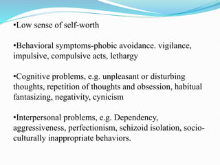 •Low sense of self-worth
•Behavioral symptoms-phobic avoidance. vigilance,
impulsive, compulsive acts, lethargy
•Cognitive problems, e.g. unpleasant or disturbing
thoughts, repetition of thoughts and obsession, habitual
fantasizing, negativity, cynicism
•Interpersonal problems, e.g. Dependency,
aggressiveness, perfectionism, schizoid isolation, socio-
culturally inappropriate behaviors.
 