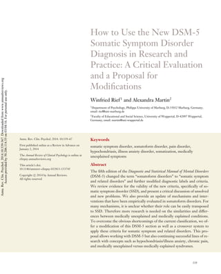 CP10CH13-Rief ARI 11 February 2014 10:45
How to Use the New DSM-5
Somatic Symptom Disorder
Diagnosis in Research and
Practice: A Critical Evaluation
and a Proposal for
Modiﬁcations
Winfried Rief1
and Alexandra Martin2
1
Department of Psychology, Philipps University of Marburg, D-35032 Marburg, Germany;
email: rief@uni-marburg.de
2
Faculty of Educational and Social Science, University of Wuppertal, D-42097 Wuppertal,
Germany; email: martin@uni-wuppertal.de
Annu. Rev. Clin. Psychol. 2014. 10:339–67
First published online as a Review in Advance on
January 2, 2014
The Annual Review of Clinical Psychology is online at
clinpsy.annualreviews.org
This article’s doi:
10.1146/annurev-clinpsy-032813-153745
Copyright c 2014 by Annual Reviews.
All rights reserved
Keywords
somatic symptom disorder, somatoform disorder, pain disorder,
hypochondriasis, illness anxiety disorder, somatization, medically
unexplained symptoms
Abstract
The ﬁfth edition of the Diagnostic and Statistical Manual of Mental Disorders
(DSM-5) changed the term “somatoform disorders” to “somatic symptom
and related disorders” and further modiﬁed diagnostic labels and criteria.
We review evidence for the validity of the new criteria, speciﬁcally of so-
matic symptom disorder (SSD), and present a critical discussion of unsolved
and new problems. We also provide an update of mechanisms and inter-
ventions that have been empirically evaluated in somatoform disorders. For
many mechanisms, it is unclear whether their role can be easily transposed
to SSD. Therefore more research is needed on the similarities and differ-
ences between medically unexplained and medically explained conditions.
To overcome the obvious shortcomings of the current classiﬁcation, we of-
fer a modiﬁcation of this DSM-5 section as well as a crossover system to
apply these criteria for somatic symptom and related disorders. This pro-
posal allows working with DSM-5 but also continuing successful lines of re-
search with concepts such as hypochondriasis/illness anxiety, chronic pain,
and medically unexplained versus medically explained syndromes.
339
Annu.Rev.Clin.Psychol.2014.10:339-367.Downloadedfromwww.annualreviews.org
Accessprovidedby50.206.114.55on03/04/16.Forpersonaluseonly.
Click here for quick links to
Annual Reviews content online,
including:
• Other articles in this volume
• Top cited articles
• Top downloaded articles
• Our comprehensive search
FurtherANNUAL
REVIEWS
 