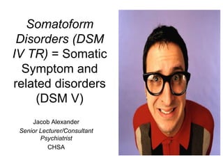 Somatoform
Disorders (DSM
IV TR) = Somatic
Symptom and
related disorders
(DSM V)
Jacob Alexander
Senior Lecturer/Consultant
Psychiatrist
CHSA
 