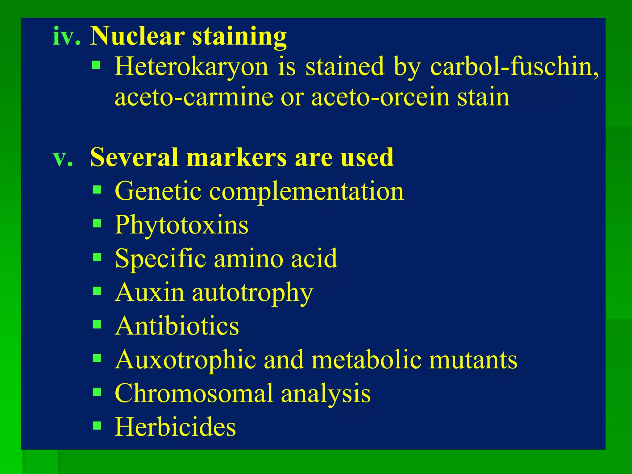 iv. Nuclear staining
 Heterokaryon is stained by carbol-fuschin,
aceto-carmine or aceto-orcein stain
v. Several markers are used
 Genetic complementation
 Phytotoxins
 Specific amino acid
 Auxin autotrophy
 Antibiotics
 Auxotrophic and metabolic mutants
 Chromosomal analysis
 Herbicides
 