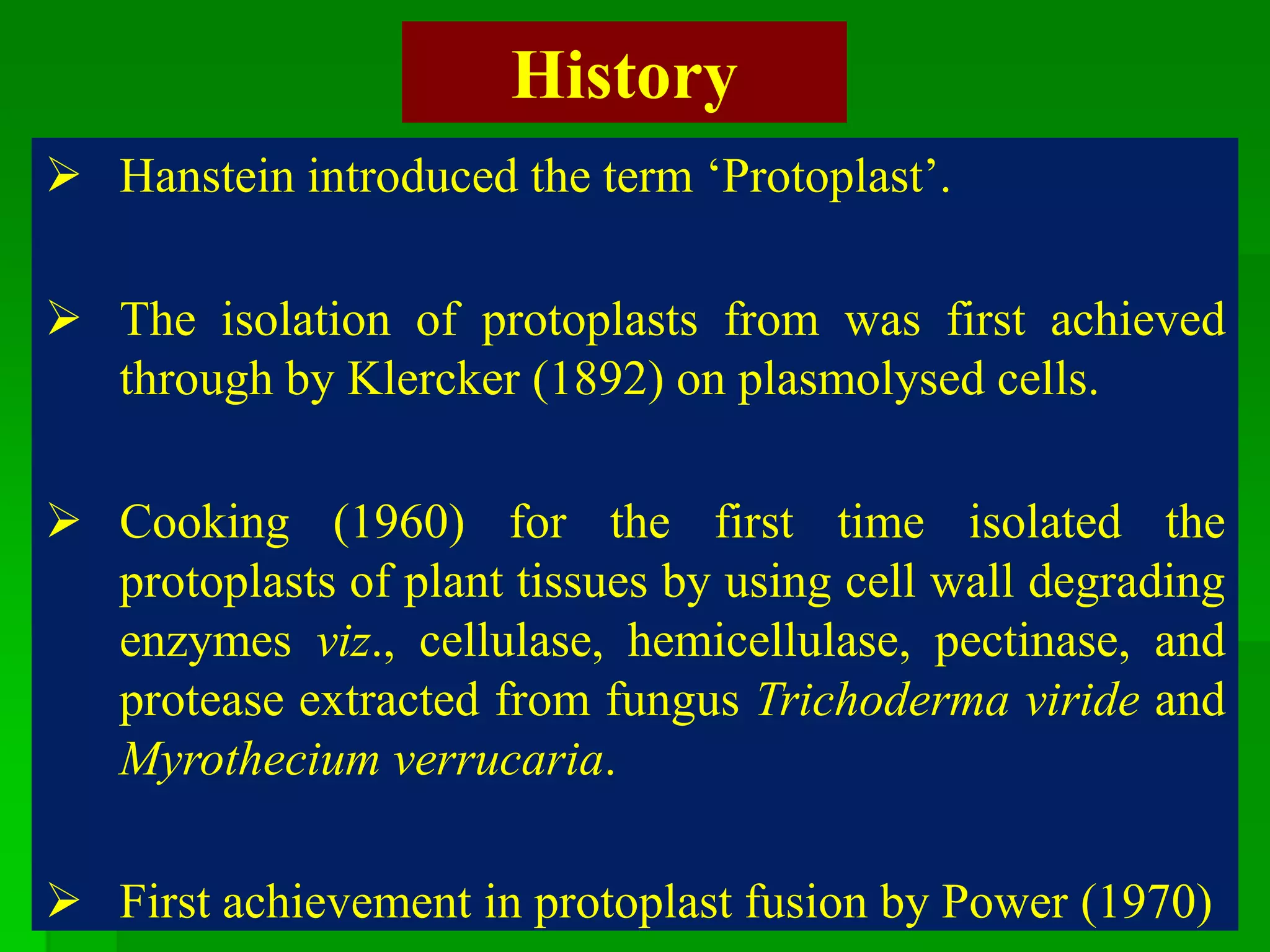 History
 Hanstein introduced the term ‘Protoplast’.
 The isolation of protoplasts from was first achieved
through by Klercker (1892) on plasmolysed cells.
 Cooking (1960) for the first time isolated the
protoplasts of plant tissues by using cell wall degrading
enzymes viz., cellulase, hemicellulase, pectinase, and
protease extracted from fungus Trichoderma viride and
Myrothecium verrucaria.
 First achievement in protoplast fusion by Power (1970)
 