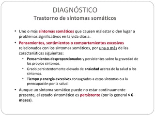 DIAGNÓSTICO
Trastorno de síntomas somáticos
• Uno o más síntomas somáticos que causen malestar o den lugar a
problemas significativos en la vida diaria.
• Pensamientos, sentimientos o comportamientos excesivos
relacionados con los síntomas somáticos, por una o más de las
características siguientes:
• Pensamientos desproporcionados y persistentes sobre la gravedad de
los propios síntomas.
• Grado persistentemente elevado de ansiedad acerca de la salud o los
síntomas.
• Tiempo y energía excesivos consagrados a estos síntomas o a la
preocupación por la salud.
• Aunque un síntoma somático puede no estar continuamente
presente, el estado sintomático es persistente (por lo general > 6
meses).
 