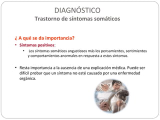 DIAGNÓSTICO
Trastorno de síntomas somáticos
¿ A qué se da importancia?
• Síntomas positivos:
• Los síntomas somáticos angustiosos más los pensamientos, sentimientos
y comportamientos anormales en respuesta a estos síntomas.
• Resta importancia a la ausencia de una explicación médica. Puede ser
difícil probar que un síntoma no esté causado por una enfermedad
orgánica.
 