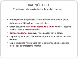DIAGNÓSTICO
Trastorno de ansiedad a la enfermedad
• Preocupación por padecer o contraer una enfermedad grave.
• Síntomas somáticos leves o inexistentes.
• Grado elevado de ansiedad acerca de la salud y umbral bajo de
alarma sobre el estado de salud.
• Comportamientos excesivos relacionados con la salud.
• La preocupación por la enfermedad presente al menos durante
6 meses.
• La preocupación relacionada con la enfermedad no se explica
mejor por otro trastorno mental.
 