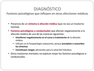 DIAGNÓSTICO
Factores psicológicos que influyen en otras afecciones médicas
• Presencia de un síntoma o afección médica (que no sea un trastorno
mental).
• Factores psicológicos o conductuales que afectan negativamente a la
afección médica de una de las maneras siguientes:
• Interfieren negativamente en el curso o tratamiento de la afección
médica.
• Influyen en la fisiopatología subyacente, porque precipitan o exacerban
los síntomas
• Constituyen riesgos adicionales para la salud del individuo.
• Otros trastornos mentales no explican mejor los factores psicológicos o
conductuales.
 