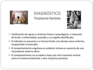 DIAGNÓSTICO
Trastorno facticio
• Falsificación de signos o síntomas físicos o psicológicos, o inducción
de lesión o enfermedad, asociada a un engaño identificado.
• El individuo se presenta a sí mismo frente a los demás como enfermo,
incapacitado o lesionado.
• El comportamiento engañoso es evidente incluso en ausencia de una
recompensa externa obvia.
• El comportamiento no se explica mejor por otro trastorno mental,
como el trastorno delirante u otro trastorno psicótico.
 