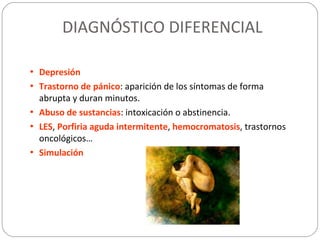 DIAGNÓSTICO DIFERENCIAL
• Depresión
• Trastorno de pánico: aparición de los síntomas de forma
abrupta y duran minutos.
• Abuso de sustancias: intoxicación o abstinencia.
• LES, Porfiria aguda intermitente, hemocromatosis, trastornos
oncológicos…
• Simulación
 