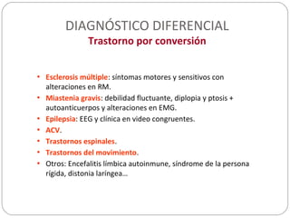 DIAGNÓSTICO DIFERENCIAL
Trastorno por conversión
• Esclerosis múltiple: síntomas motores y sensitivos con
alteraciones en RM.
• Miastenia gravis: debilidad fluctuante, diplopia y ptosis +
autoanticuerpos y alteraciones en EMG.
• Epilepsia: EEG y clínica en video congruentes.
• ACV.
• Trastornos espinales.
• Trastornos del movimiento.
• Otros: Encefalitis límbica autoinmune, síndrome de la persona
rígida, distonia laríngea…
 