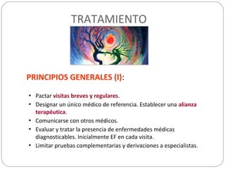 TRATAMIENTO
PRINCIPIOS GENERALES (I):
• Pactar visitas breves y regulares.
• Designar un único médico de referencia. Establecer una alianza
terapéutica.
• Comunicarse con otros médicos.
• Evaluar y tratar la presencia de enfermedades médicas
diagnosticables. Inicialmente EF en cada visita.
• Limitar pruebas complementarias y derivaciones a especialistas.
 