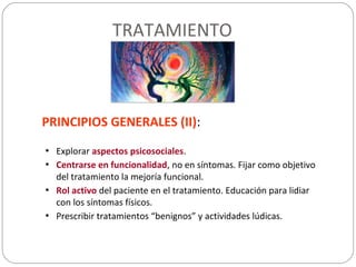 TRATAMIENTO
PRINCIPIOS GENERALES (II):
• Explorar aspectos psicosociales.
• Centrarse en funcionalidad, no en síntomas. Fijar como objetivo
del tratamiento la mejoría funcional.
• Rol activo del paciente en el tratamiento. Educación para lidiar
con los síntomas físicos.
• Prescribir tratamientos “benignos” y actividades lúdicas.
 