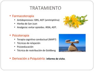 TRATAMIENTO
• Farmacoterapia
• Antidepresivos: ISRS, ADT (amitriptilina).
• Hierba de San Juan
• Analgesia: evitar opioides. IRSN, ADT.
• Psicoterapia
• Terapia cognitivo conductual (MAP?)
• Técnicas de relajación
• Psicoeducación
• Técnica de reatribución de Goldberg
• Derivación a Psiquiatría: informe de visita.
 