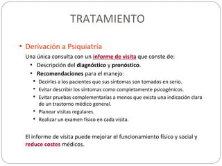 TRATAMIENTO
• Derivación a Psiquiatría
Una única consulta con un informe de visita que conste de:
• Descripción del diagnóstico y pronóstico.
• Recomendaciones para el manejo:
 Decirles a los pacientes que sus síntomas son tomados en serio.
 Evitar describir los síntomas como completamente psicogénicos.
 Evitar pruebas complementarias a menos que exista una indicación clara
de un trastorno médico general.
 Planear visitas regulares.
 Realizar un examen físico en cada visita.
El informe de visita puede mejorar el funcionamiento físico y social y
reduce costes médicos.
 