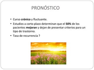 PRONÓSTICO
• Curso crónico y fluctuante.
• Estudios a corto plazo determinan que el 50% de los
pacientes mejoran y dejan de presentar criterios para un
tipo de trastorno.
• Tasa de recurrencia ?
 